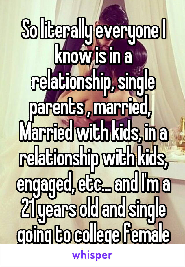 So literally everyone I know is in a relationship, single parents , married,   Married with kids, in a relationship with kids, engaged, etc... and I'm a 21 years old and single going to college female