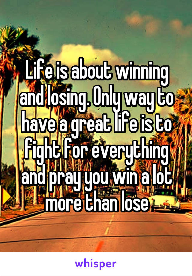 Life is about winning and losing. Only way to have a great life is to fight for everything and pray you win a lot more than lose