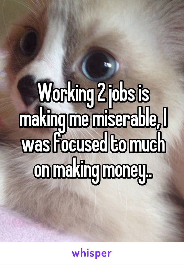 Working 2 jobs is making me miserable, I was focused to much on making money..