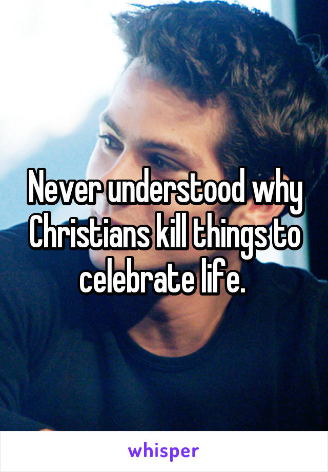 Never understood why Christians kill things to celebrate life. 