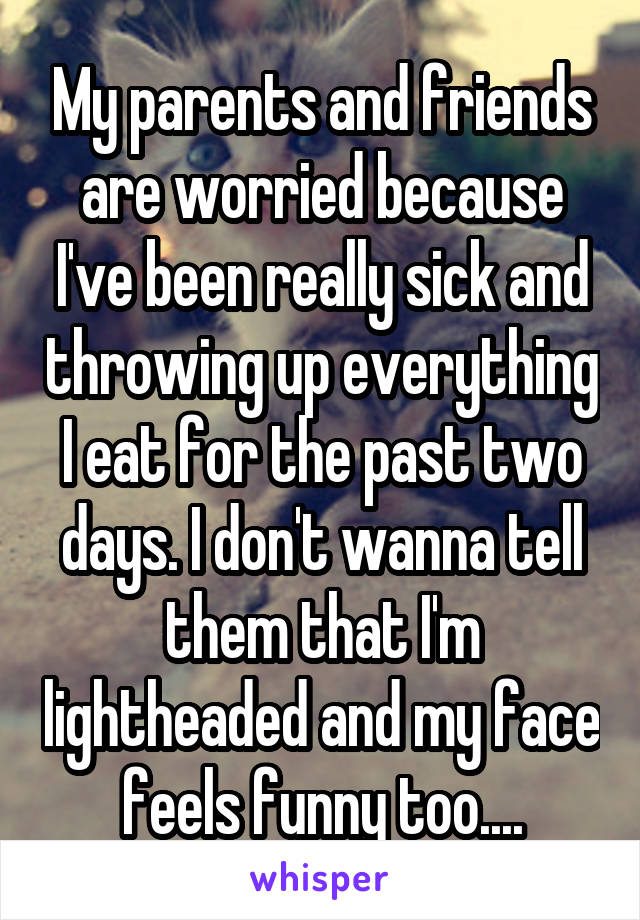 My parents and friends are worried because I've been really sick and throwing up everything I eat for the past two days. I don't wanna tell them that I'm lightheaded and my face feels funny too....