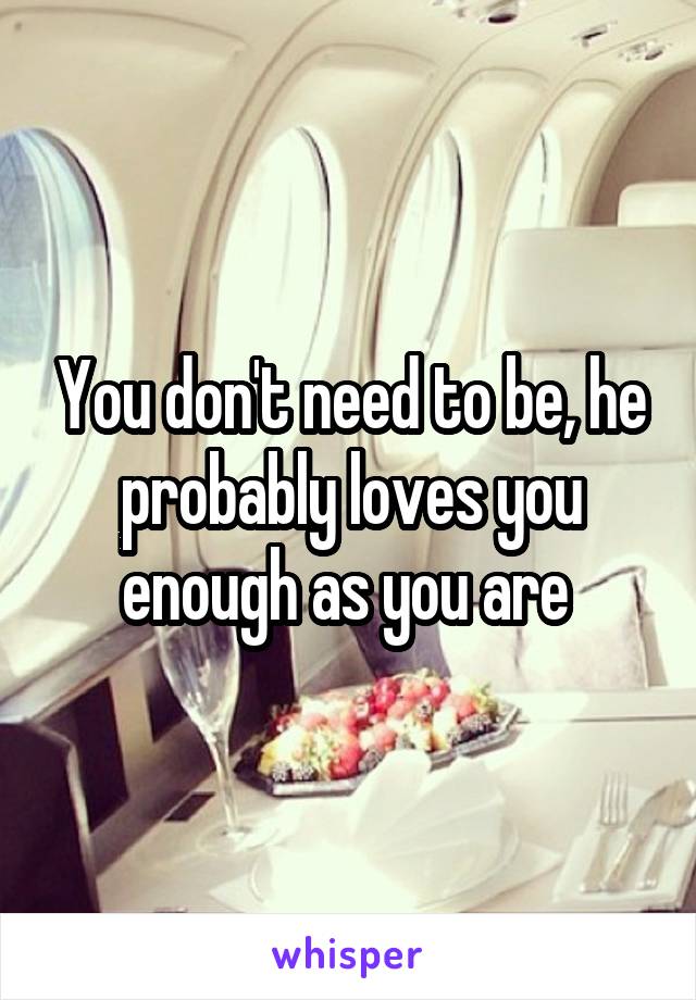 You don't need to be, he probably loves you enough as you are 