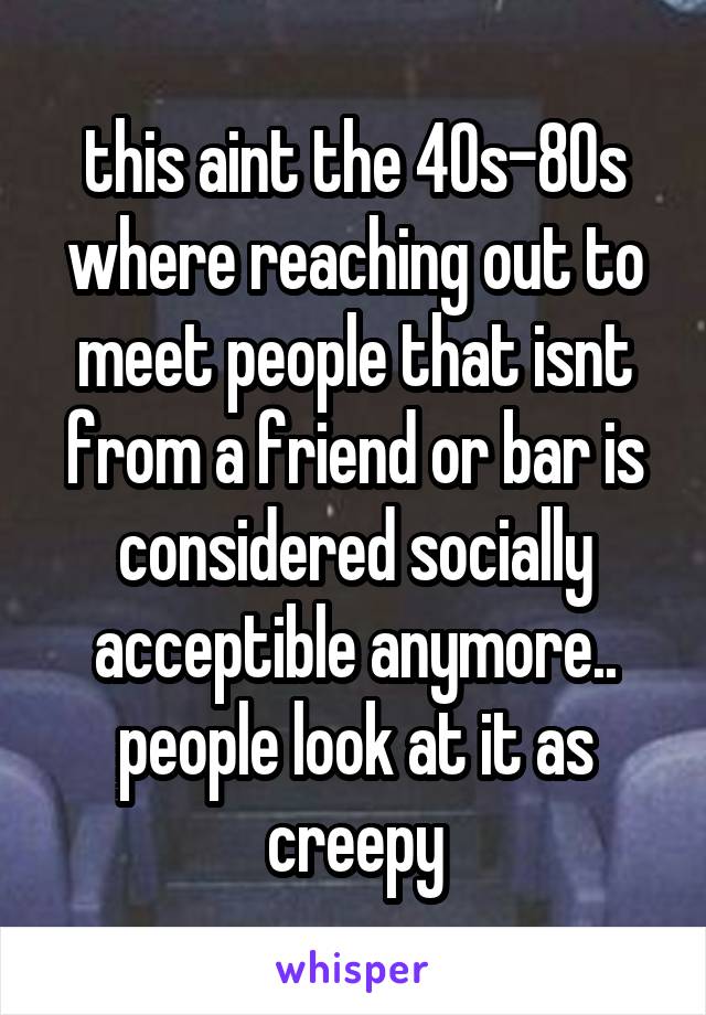 this aint the 40s-80s where reaching out to meet people that isnt from a friend or bar is considered socially acceptible anymore.. people look at it as creepy