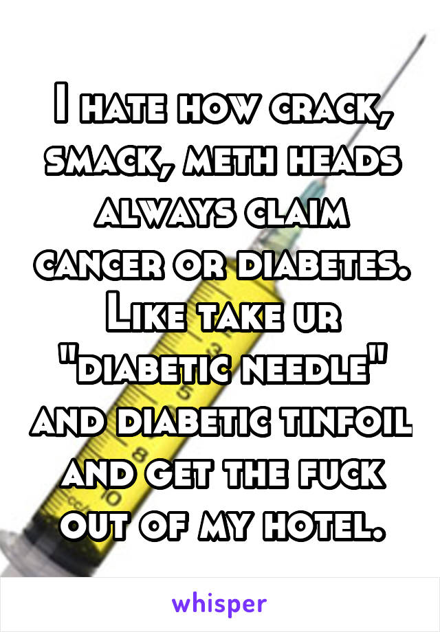 I hate how crack, smack, meth heads always claim cancer or diabetes. Like take ur "diabetic needle" and diabetic tinfoil and get the fuck out of my hotel.