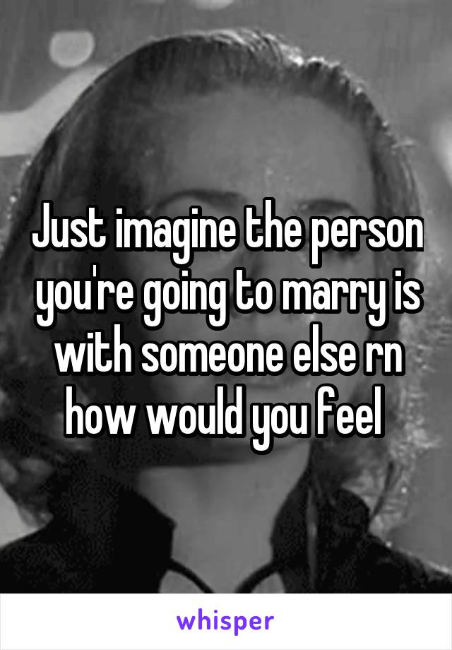 Just imagine the person you're going to marry is with someone else rn how would you feel 