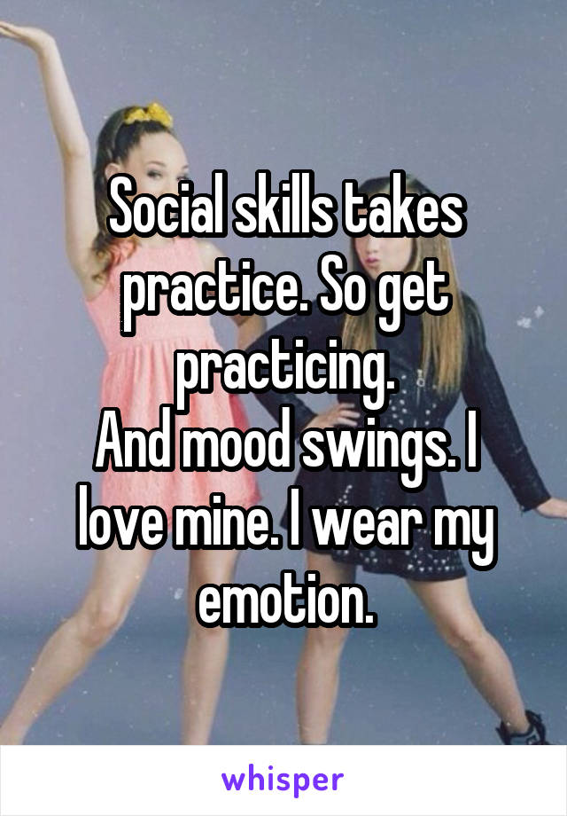 Social skills takes practice. So get practicing.
And mood swings. I love mine. I wear my emotion.