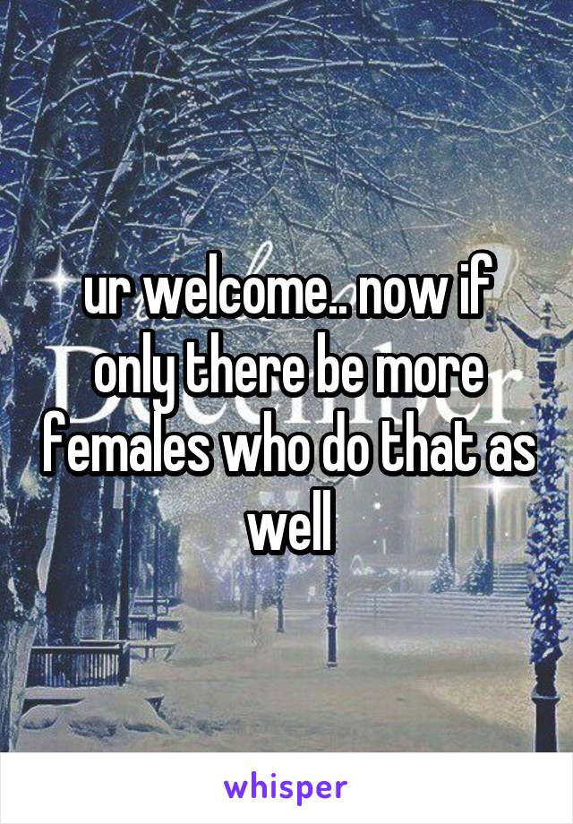 ur welcome.. now if only there be more females who do that as well