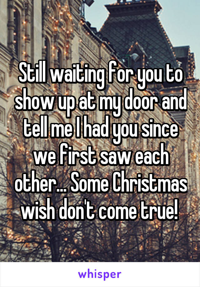 Still waiting for you to show up at my door and tell me I had you since we first saw each other... Some Christmas wish don't come true! 