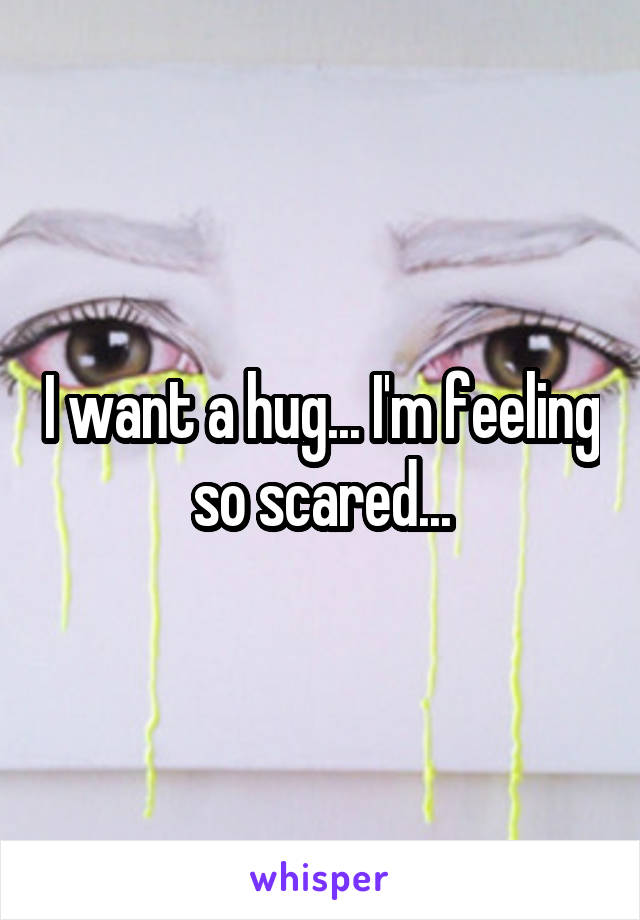 I want a hug... I'm feeling so scared...