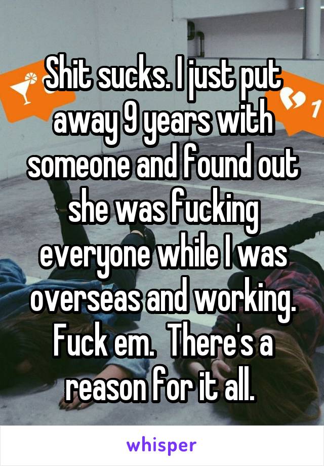 Shit sucks. I just put away 9 years with someone and found out she was fucking everyone while I was overseas and working. Fuck em.  There's a reason for it all. 