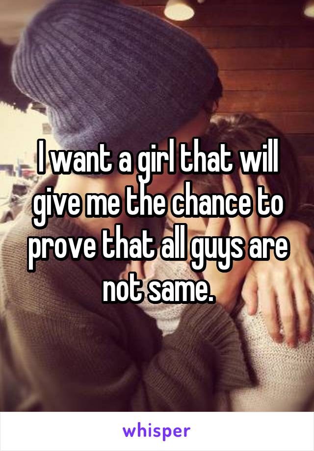 I want a girl that will give me the chance to prove that all guys are not same.