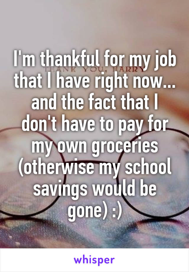 I'm thankful for my job that I have right now... and the fact that I don't have to pay for my own groceries (otherwise my school savings would be gone) :)