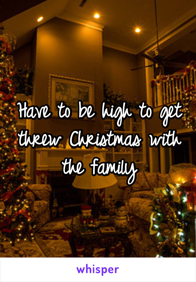 Have to be high to get threw Christmas with the family