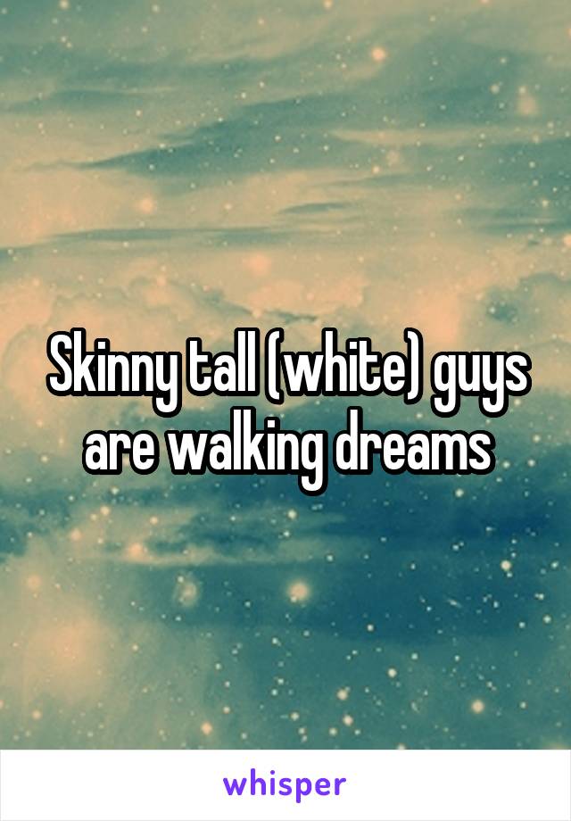 Skinny tall (white) guys
are walking dreams