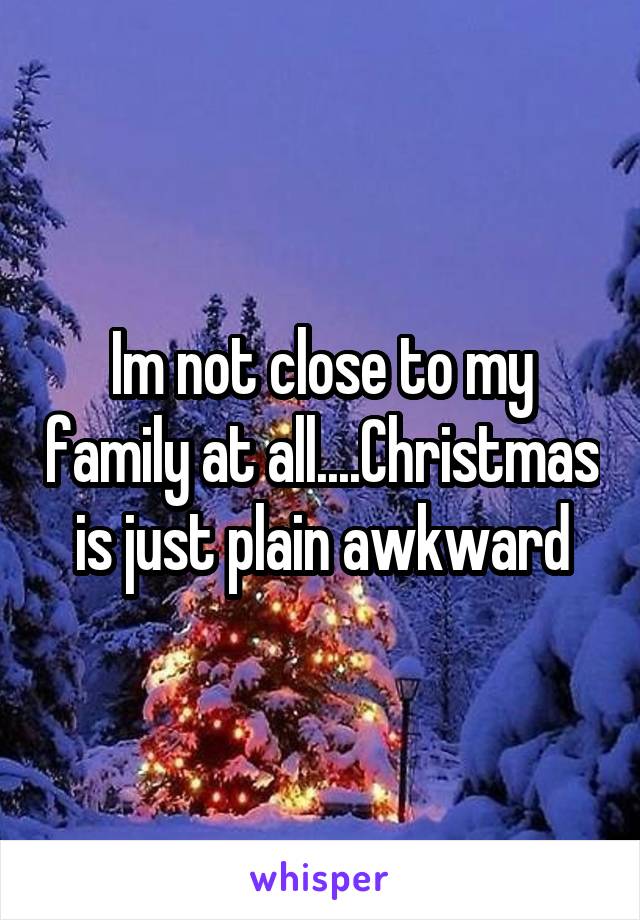 Im not close to my family at all....Christmas is just plain awkward