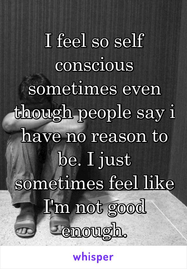 I feel so self conscious sometimes even though people say i have no reason to be. I just sometimes feel like I'm not good enough.