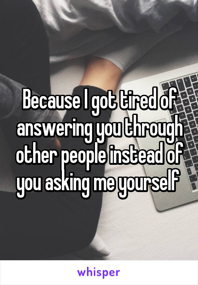 Because I got tired of answering you through other people instead of you asking me yourself 