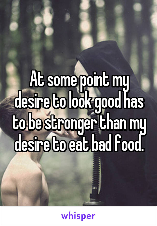 At some point my desire to look good has to be stronger than my desire to eat bad food.