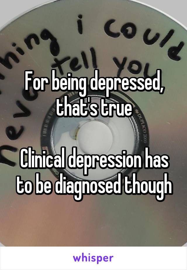 For being depressed, that's true

Clinical depression has to be diagnosed though