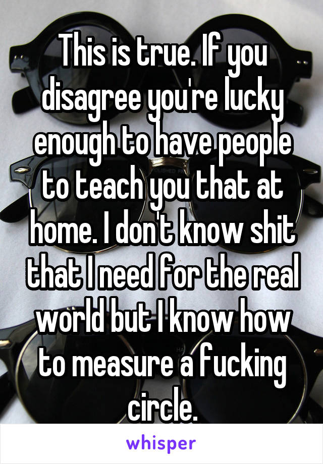 This is true. If you disagree you're lucky enough to have people to teach you that at home. I don't know shit that I need for the real world but I know how to measure a fucking circle.