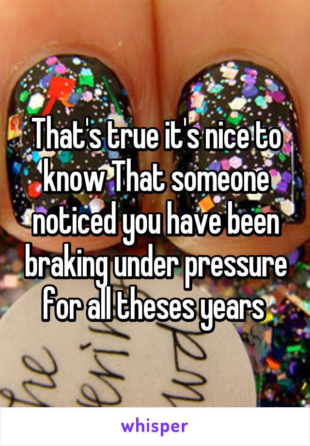 That's true it's nice to know That someone noticed you have been braking under pressure for all theses years 