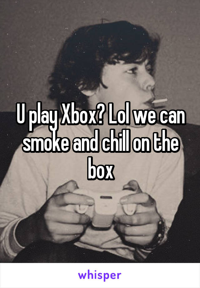 U play Xbox? Lol we can smoke and chill on the box