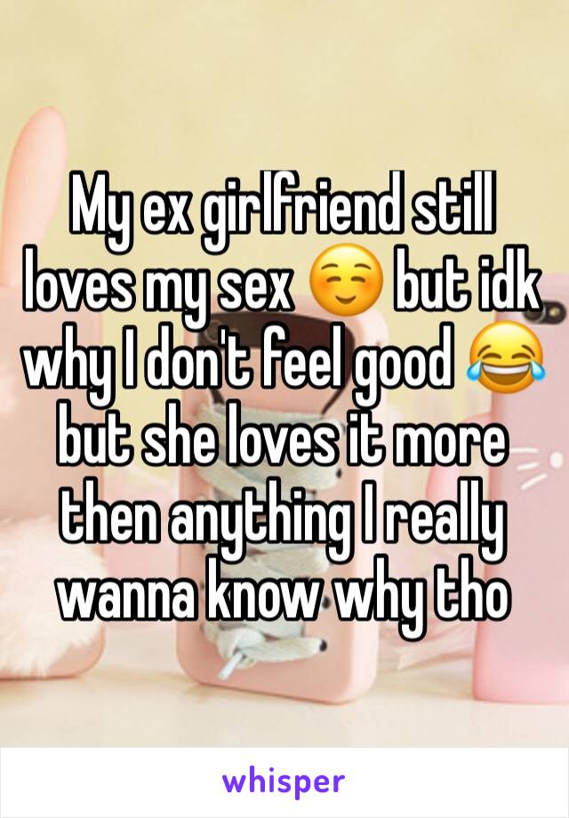 My ex girlfriend still loves my sex ☺ but idk why I don't feel good 😂 but she loves it more then anything I really wanna know why tho 