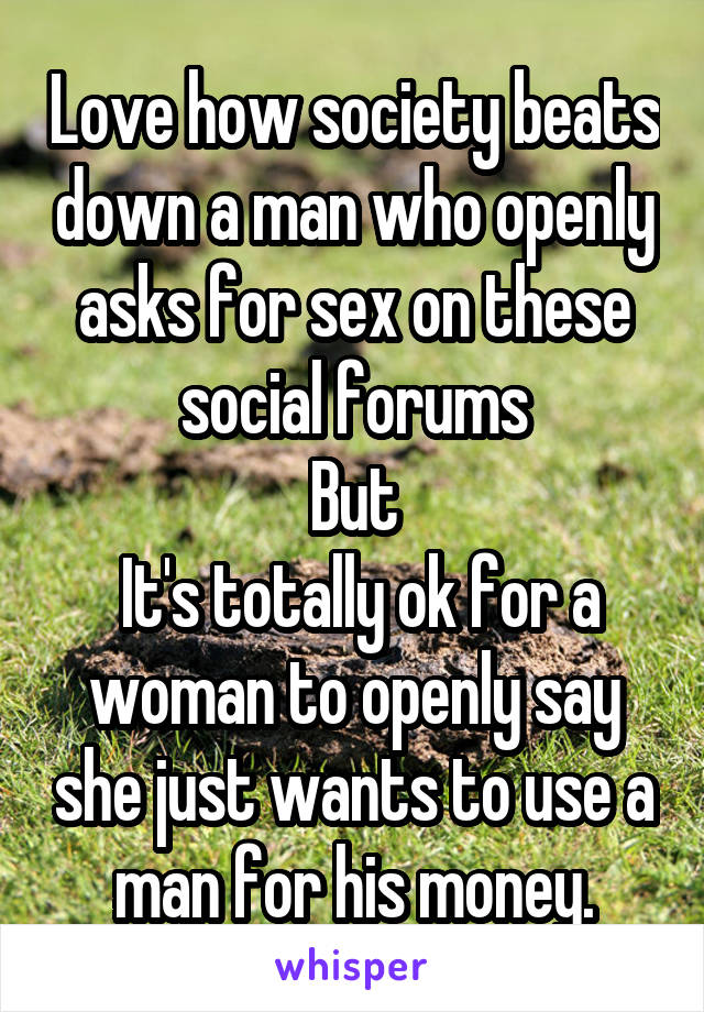 Love how society beats down a man who openly asks for sex on these social forums
But
 It's totally ok for a woman to openly say she just wants to use a man for his money.