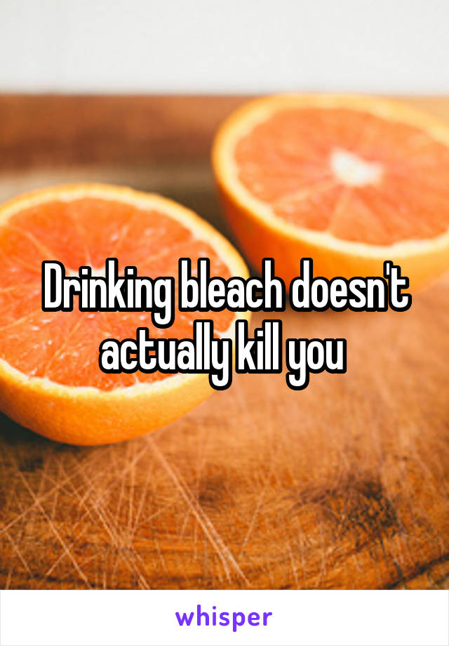 Drinking bleach doesn't actually kill you 
