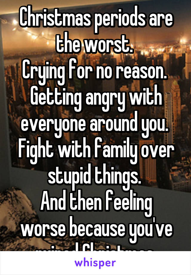 Christmas periods are the worst. 
Crying for no reason. 
Getting angry with everyone around you. 
Fight with family over stupid things. 
And then feeling worse because you've ruined Christmas 