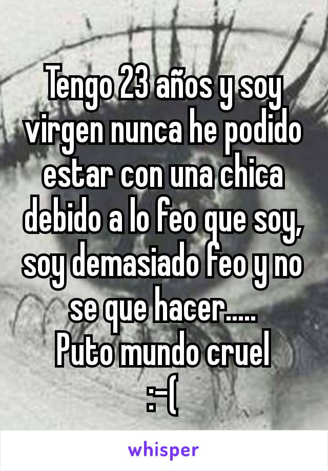 Tengo 23 años y soy virgen nunca he podido estar con una chica debido a lo feo que soy, soy demasiado feo y no se que hacer.....
Puto mundo cruel
:-(