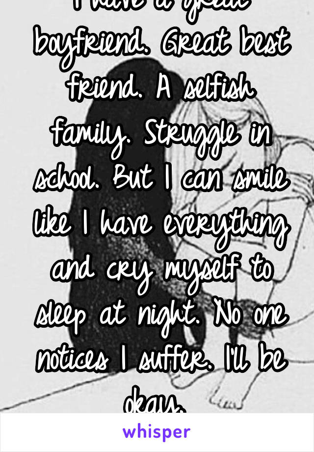 I have a great boyfriend. Great best friend. A selfish family. Struggle in school. But I can smile like I have everything and cry myself to sleep at night. No one notices I suffer. I'll be okay. 
 