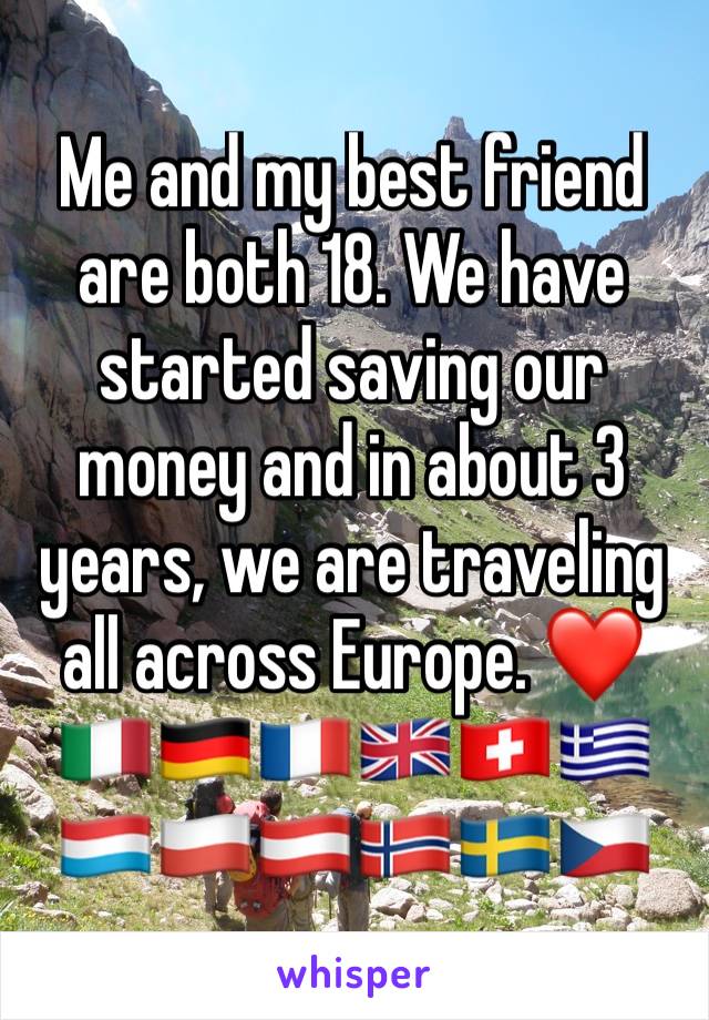 Me and my best friend are both 18. We have started saving our money and in about 3 years, we are traveling all across Europe. ❤🇮🇹🇩🇪🇫🇷🇬🇧🇨🇭🇬🇷🇱🇺🇵🇱🇦🇹🇳🇴🇸🇪🇨🇿