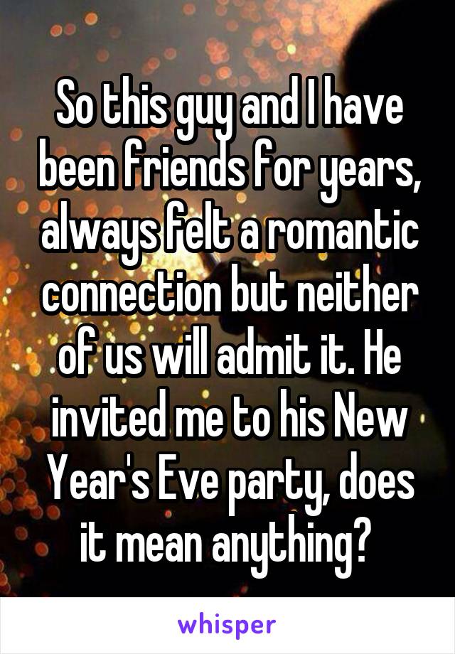 So this guy and I have been friends for years, always felt a romantic connection but neither of us will admit it. He invited me to his New Year's Eve party, does it mean anything? 