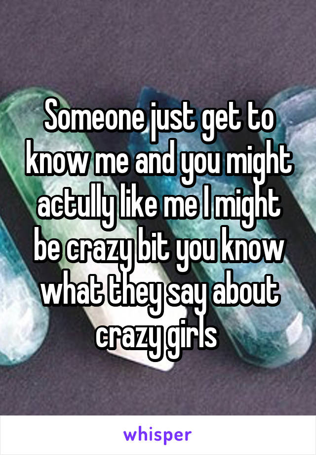 Someone just get to know me and you might actully like me I might be crazy bit you know what they say about crazy girls 