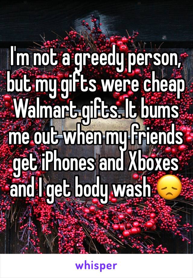 I'm not a greedy person, but my gifts were cheap Walmart gifts. It bums me out when my friends get iPhones and Xboxes and I get body wash 😞