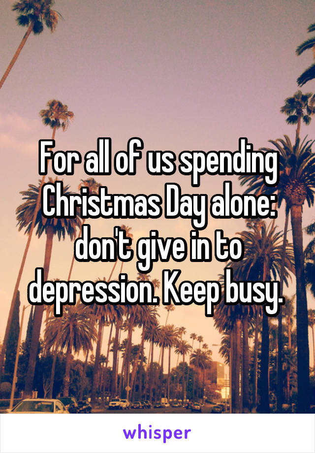 For all of us spending Christmas Day alone: don't give in to depression. Keep busy. 