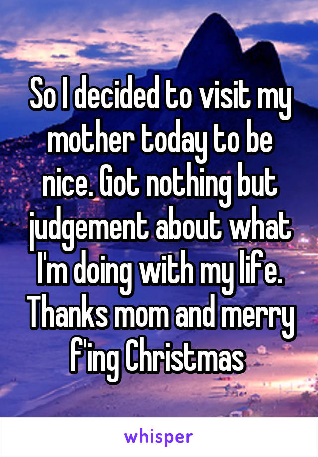 So I decided to visit my mother today to be nice. Got nothing but judgement about what I'm doing with my life. Thanks mom and merry f'ing Christmas 