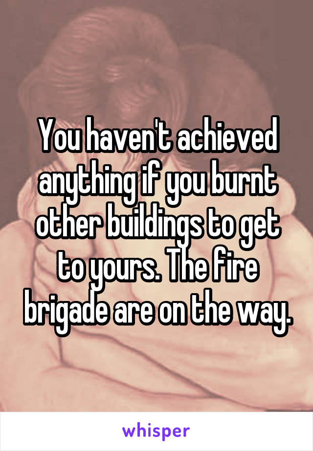 You haven't achieved anything if you burnt other buildings to get to yours. The fire brigade are on the way.