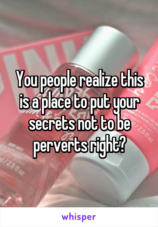 You people realize this is a place to put your secrets not to be perverts right?