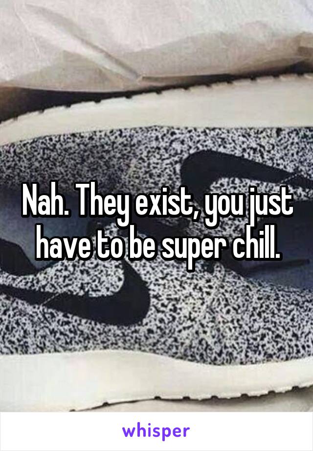 Nah. They exist, you just have to be super chill.