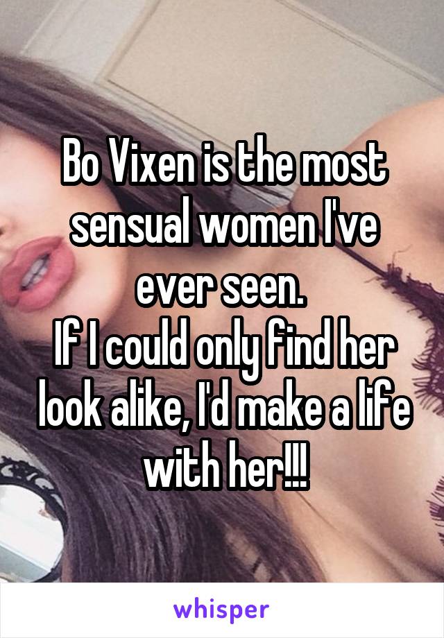 Bo Vixen is the most sensual women I've ever seen. 
If I could only find her look alike, I'd make a life with her!!!