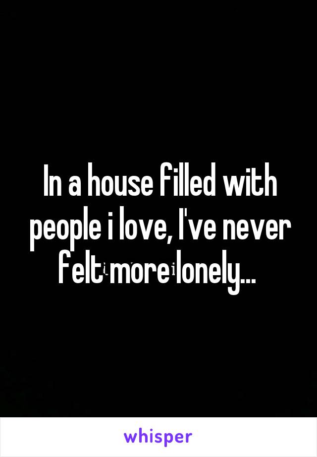 In a house filled with people i love, I've never felt more lonely... 