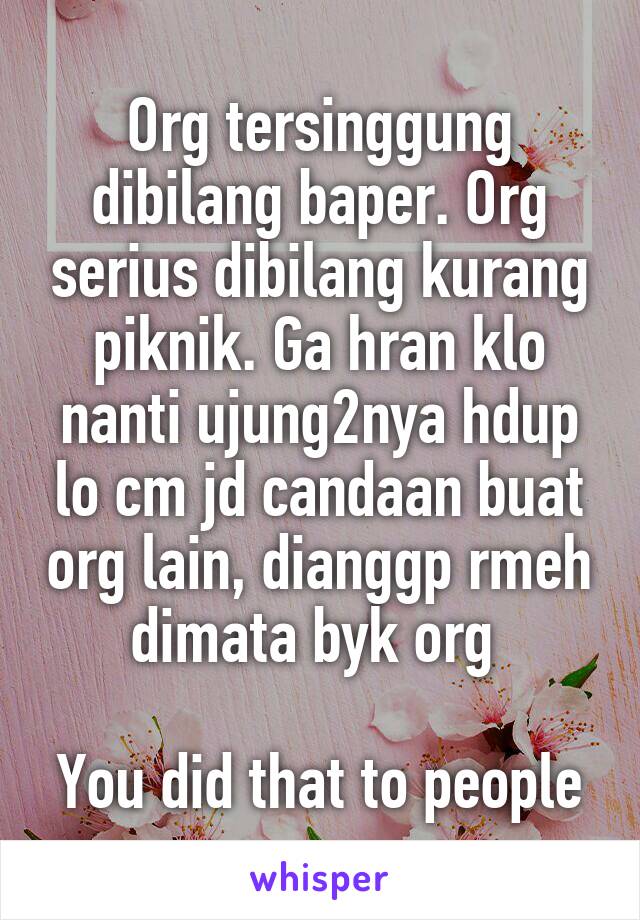 Org tersinggung dibilang baper. Org serius dibilang kurang piknik. Ga hran klo nanti ujung2nya hdup lo cm jd candaan buat org lain, dianggp rmeh dimata byk org 

You did that to people