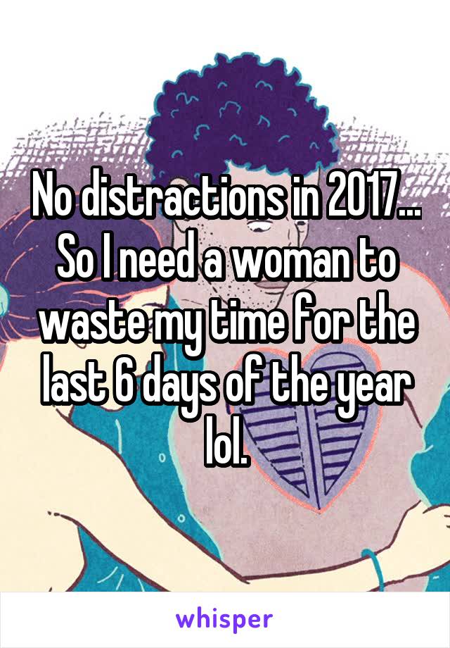 No distractions in 2017... So I need a woman to waste my time for the last 6 days of the year lol.