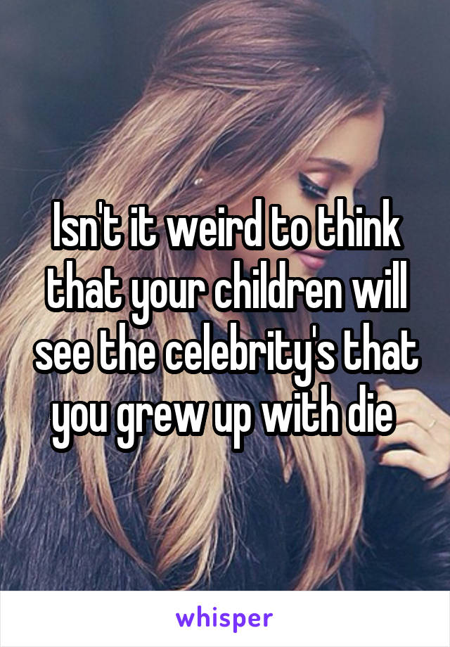 Isn't it weird to think that your children will see the celebrity's that you grew up with die 