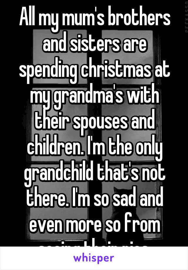 All my mum's brothers and sisters are spending christmas at my grandma's with their spouses and children. I'm the only grandchild that's not there. I'm so sad and even more so from seeing their pics.