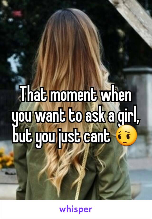 That moment when you want to ask a girl, but you just cant 😔