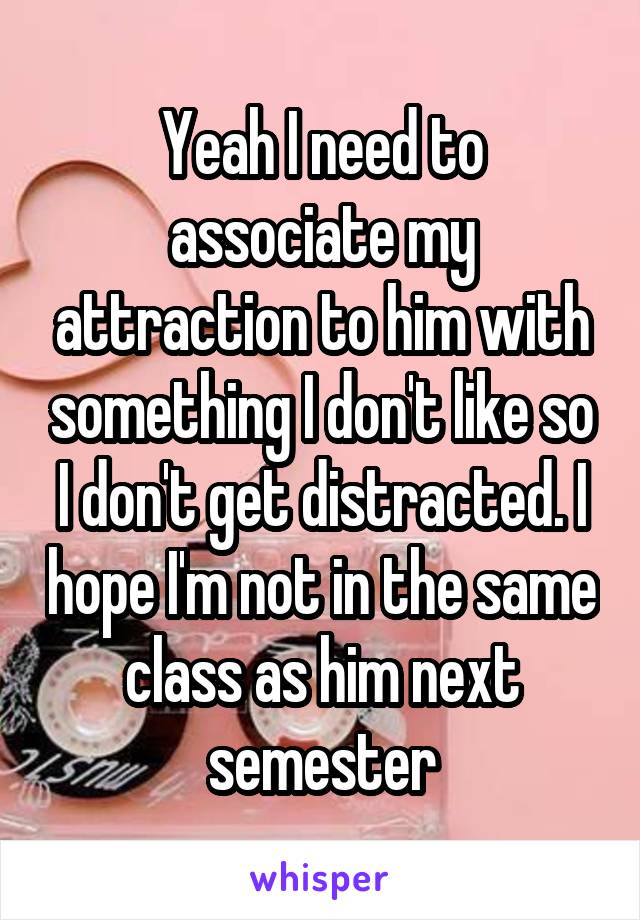 Yeah I need to associate my attraction to him with something I don't like so I don't get distracted. I hope I'm not in the same class as him next semester
