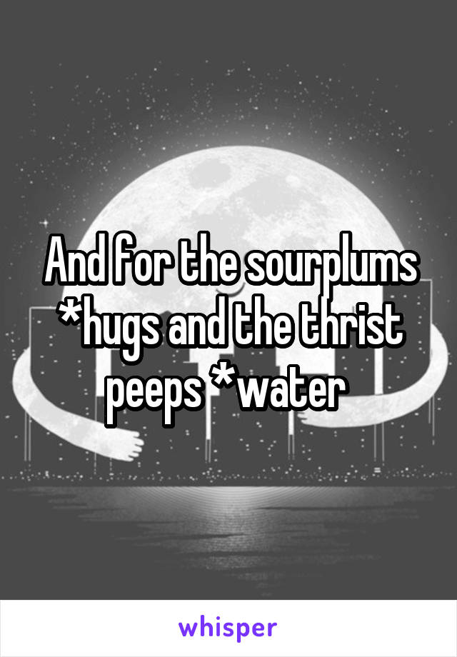 And for the sourplums *hugs and the thrist peeps *water 